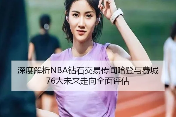 深度解析NBA钻石交易传闻哈登与费城76人未来走向全面评估